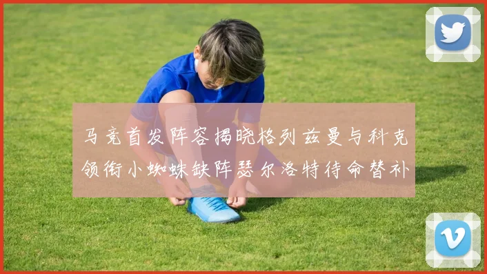 马竞首发阵容揭晓格列兹曼与科克领衔小蜘蛛缺阵瑟尔洛特待命替补