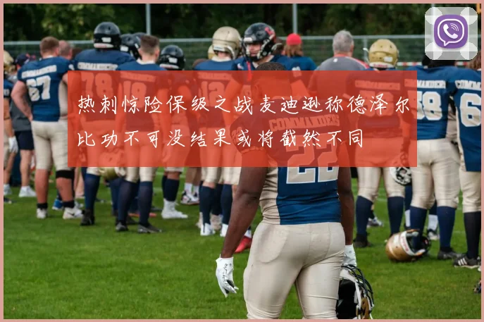 热刺惊险保级之战麦迪逊称德泽尔比功不可没结果或将截然不同