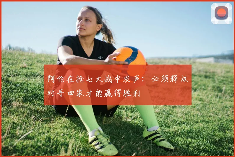 阿伦在抢七大战中发声：必须释放对手回家才能赢得胜利