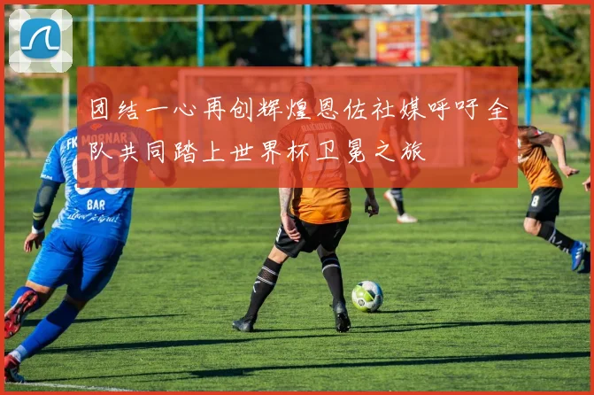 团结一心再创辉煌恩佐社媒呼吁全队共同踏上世界杯卫冕之旅