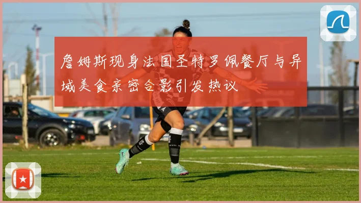 詹姆斯现身法国圣特罗佩餐厅与异域美食亲密合影引发热议