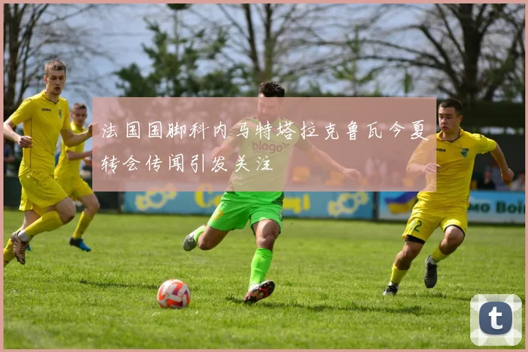 法国国脚科内马特塔拉克鲁瓦今夏转会传闻引发关注