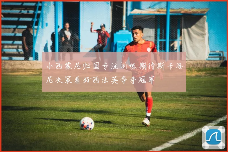 小西蒙尼归国专注训练期待斯卡洛尼决策看好西法英争夺冠军