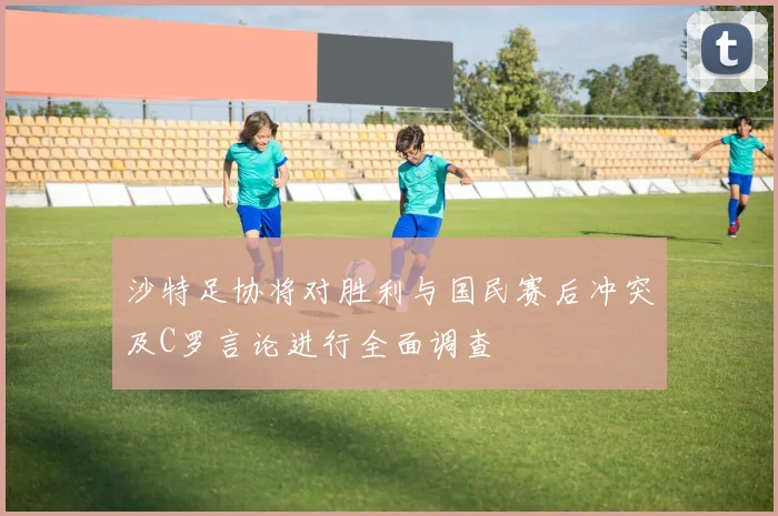 沙特足协将对胜利与国民赛后冲突及C罗言论进行全面调查