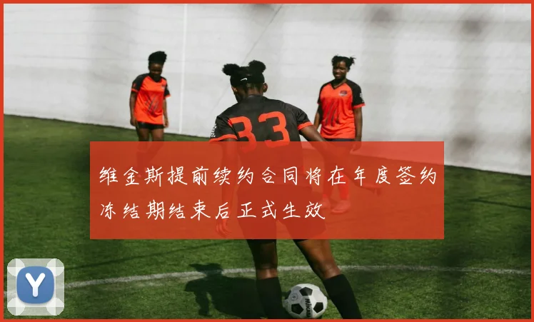 维金斯提前续约合同将在年度签约冻结期结束后正式生效