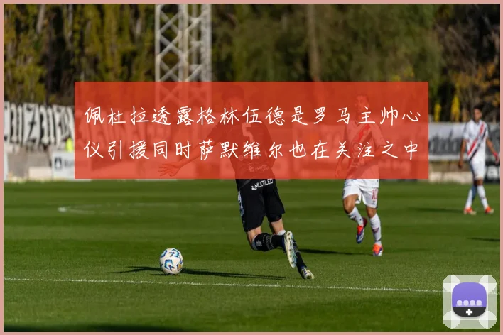 佩杜拉透露格林伍德是罗马主帅心仪引援同时萨默维尔也在关注之中