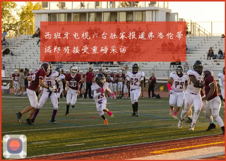 西班牙电视六台独家报道弗洛伦蒂诺即将接受重磅采访