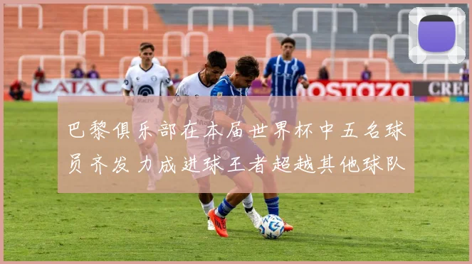 巴黎俱乐部在本届世界杯中五名球员齐发力成进球王者超越其他球队